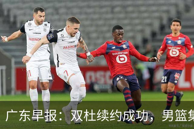 广东早报：双杜续约成功，男篮集训名单发布，上海欲挖焦泊乔？